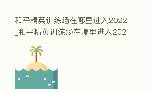 和平精英訓練場在哪里進入2022_和平精英訓練場在哪里進入2023