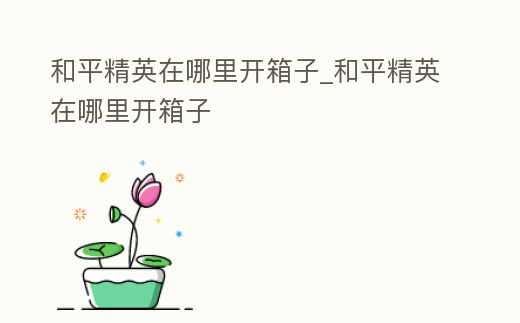 和平精英在哪里開箱子_和平精英在哪里開箱子