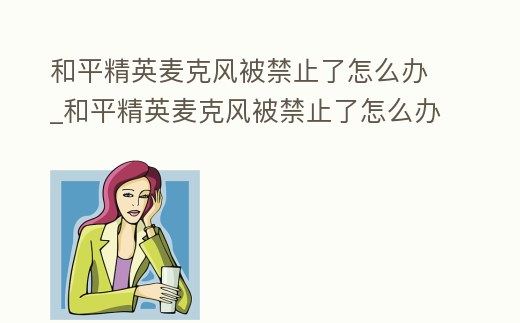 和平精英麥克風被禁止了怎么辦_和平精英麥克風被禁止了怎么辦解決