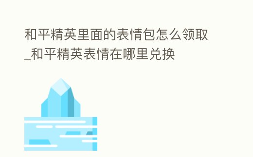 和平精英里面的表情包怎么領取_和平精英表情在哪里兌換