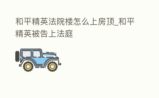 和平精英法院樓怎么上房頂_和平精英被告上法庭