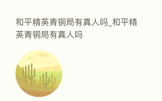 和平精英青銅局有真人嗎_和平精英青銅局有真人嗎