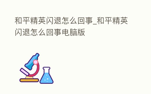 和平精英閃退怎么回事_和平精英閃退怎么回事電腦版