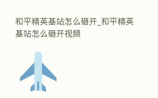 和平精英基站怎么砸開(kāi)_和平精英基站怎么砸開(kāi)視頻