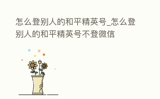 怎么登別人的和平精英號_怎么登別人的和平精英號不登微信
