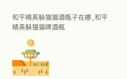 和平精英躲貓貓酒瓶子在哪_和平精英躲貓貓啤酒瓶