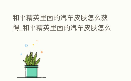 和平精英里面的汽車皮膚怎么獲得_和平精英里面的汽車皮膚怎么獲得