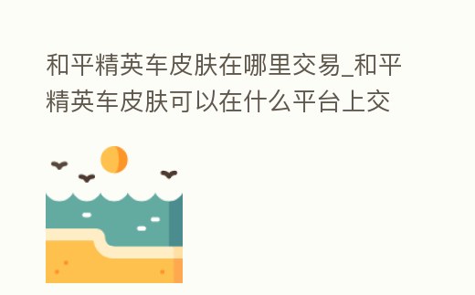 和平精英車皮膚在哪里交易_和平精英車皮膚可以在什么平臺上交易