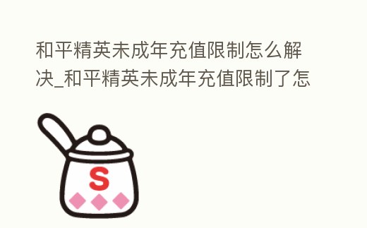 和平精英未成年充值限制怎么解決_和平精英未成年充值限制了怎么辦