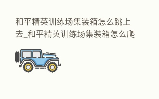 和平精英訓(xùn)練場集裝箱怎么跳上去_和平精英訓(xùn)練場集裝箱怎么爬
