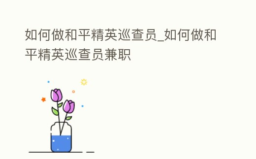 如何做和平精英巡查員_如何做和平精英巡查員兼職