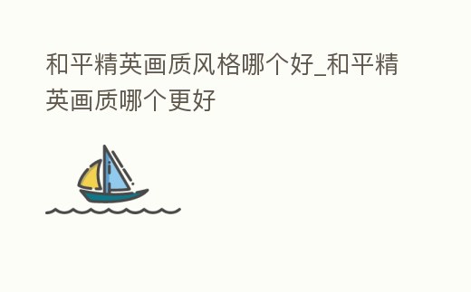 和平精英畫質風格哪個好_和平精英畫質哪個更好