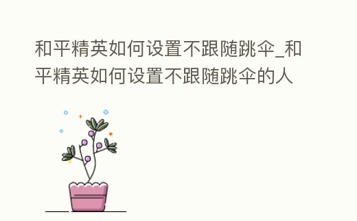 和平精英如何設置不跟隨跳傘_和平精英如何設置不跟隨跳傘的人