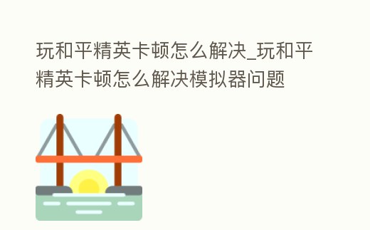 玩和平精英卡頓怎么解決_玩和平精英卡頓怎么解決模擬器問題