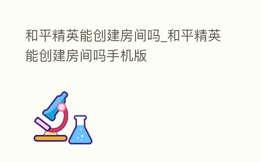 和平精英能創建房間嗎_和平精英能創建房間嗎手機版