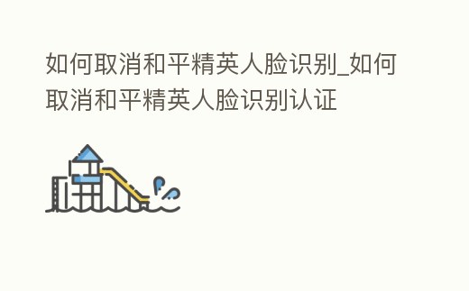 如何取消和平精英人臉識別_如何取消和平精英人臉識別認證