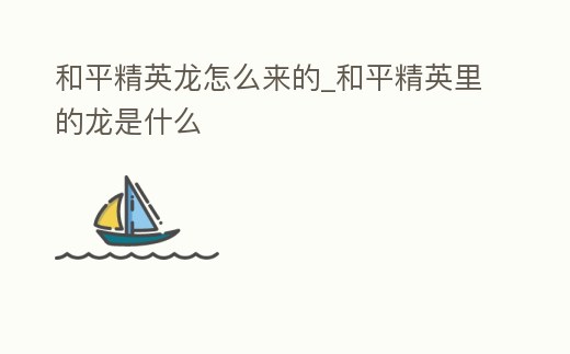 和平精英龍怎么來的_和平精英里的龍是什么