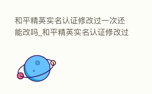 和平精英實名認證修改過一次還能改嗎_和平精英實名認證修改過一次還能改嗎安卓