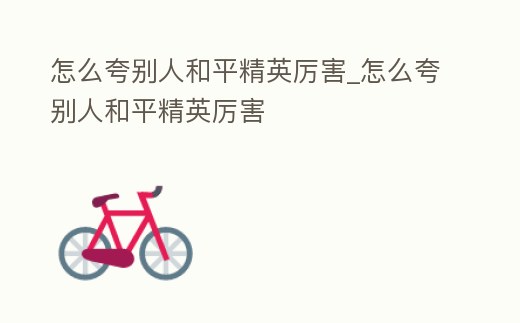 怎么夸別人和平精英厲害_怎么夸別人和平精英厲害