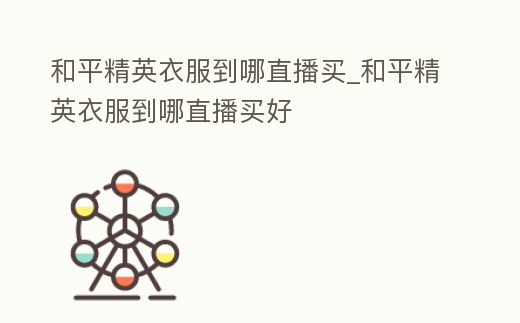 和平精英衣服到哪直播買(mǎi)_和平精英衣服到哪直播買(mǎi)好