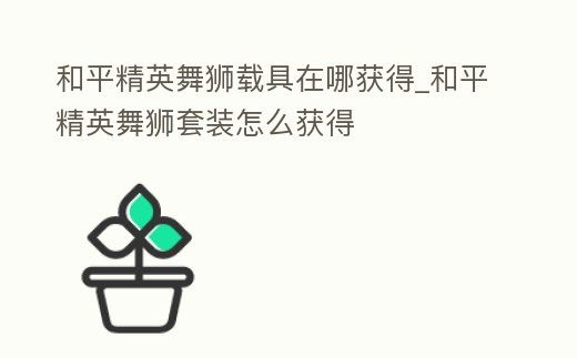 和平精英舞獅載具在哪獲得_和平精英舞獅套裝怎么獲得