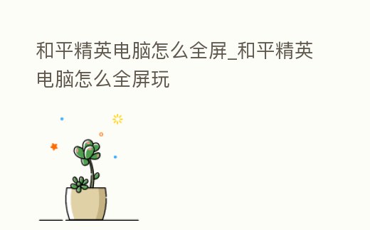 和平精英電腦怎么全屏_和平精英電腦怎么全屏玩