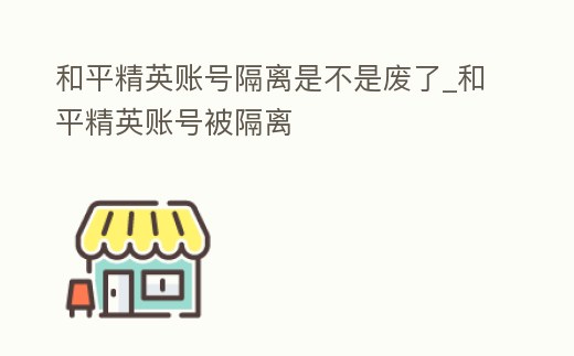 和平精英賬號隔離是不是廢了_和平精英賬號被隔離
