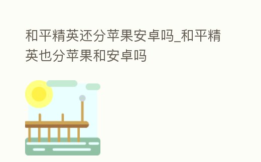 和平精英還分蘋果安卓嗎_和平精英也分蘋果和安卓嗎