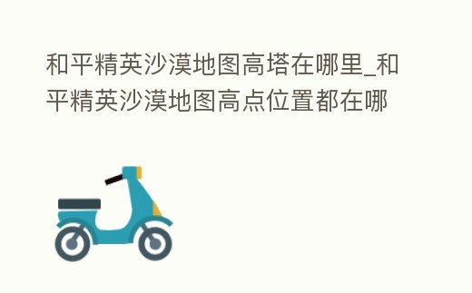和平精英沙漠地圖高塔在哪里_和平精英沙漠地圖高點位置都在哪里