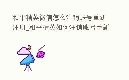 和平精英微信怎么注銷(xiāo)賬號(hào)重新注冊(cè)_和平精英如何注銷(xiāo)賬號(hào)重新開(kāi)始微信