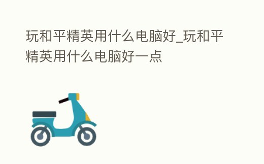 玩和平精英用什么電腦好_玩和平精英用什么電腦好一點