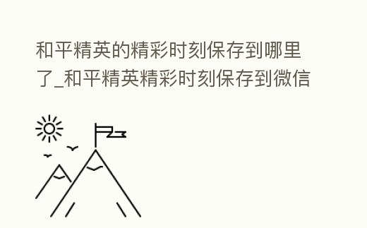 和平精英的精彩時刻保存到哪里了_和平精英精彩時刻保存到微信在哪看