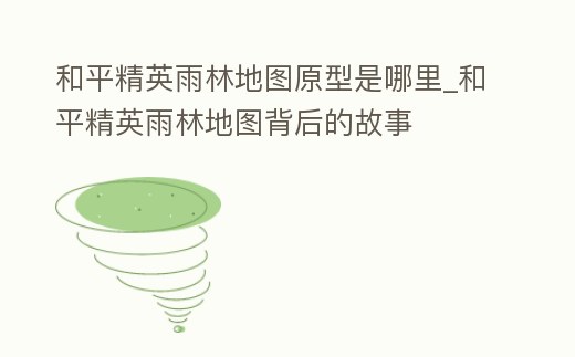 和平精英雨林地圖原型是哪里_和平精英雨林地圖背后的故事