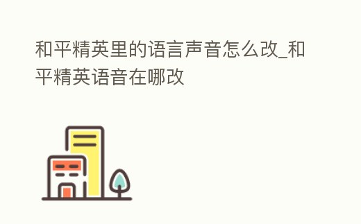 和平精英里的語言聲音怎么改_和平精英語音在哪改