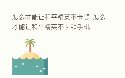怎么才能讓和平精英不卡頓_怎么才能讓和平精英不卡頓手機