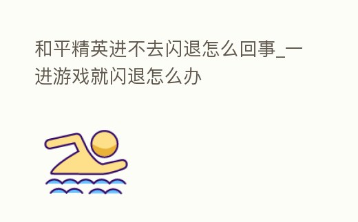 和平精英進不去閃退怎么回事_一進游戲就閃退怎么辦