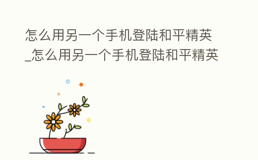 怎么用另一個手機登陸和平精英_怎么用另一個手機登陸和平精英號
