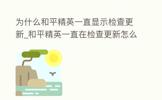為什么和平精英一直顯示檢查更新_和平精英一直在檢查更新怎么回事