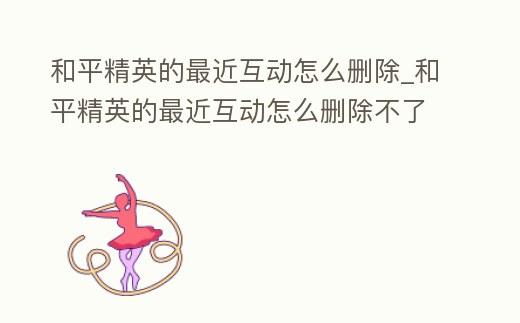 和平精英的最近互動(dòng)怎么刪除_和平精英的最近互動(dòng)怎么刪除不了