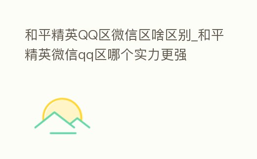 和平精英QQ區微信區啥區別_和平精英微信qq區哪個實力更強