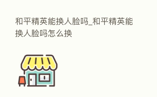 和平精英能換人臉嗎_和平精英能換人臉嗎怎么換