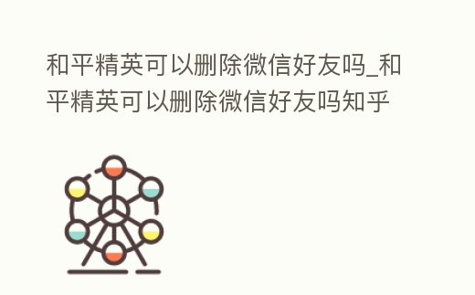 和平精英可以刪除微信好友嗎_和平精英可以刪除微信好友嗎知乎