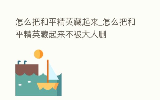怎么把和平精英藏起來_怎么把和平精英藏起來不被大人刪