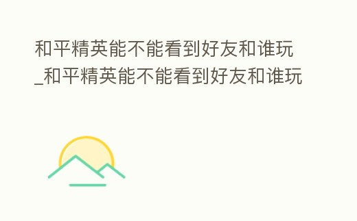 和平精英能不能看到好友和誰玩_和平精英能不能看到好友和誰玩了