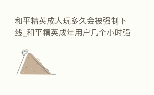 和平精英成人玩多久會被強制下線_和平精英成年用戶幾個小時強制下線