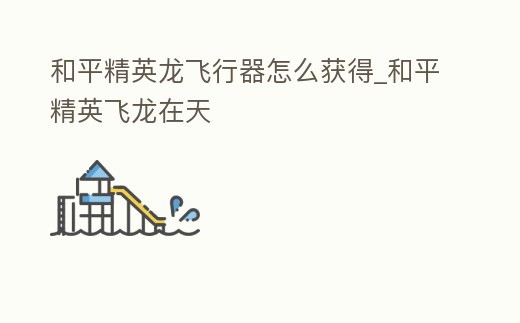 和平精英龍飛行器怎么獲得_和平精英飛龍在天