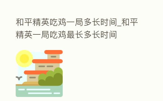 和平精英吃雞一局多長時間_和平精英一局吃雞最長多長時間