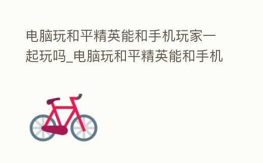 電腦玩和平精英能和手機玩家一起玩嗎_電腦玩和平精英能和手機玩家一起玩嗎安卓