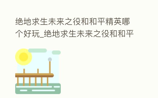 絕地求生未來之役和和平精英哪個好玩_絕地求生未來之役和和平精英哪個好玩