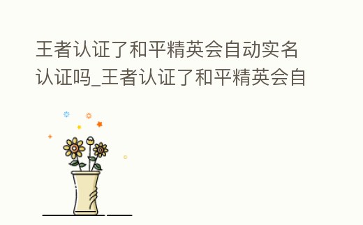 王者認證了和平精英會自動實名認證嗎_王者認證了和平精英會自動實名認證嗎
